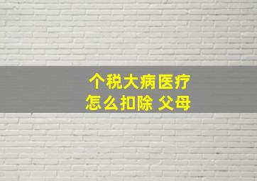 个税大病医疗怎么扣除 父母